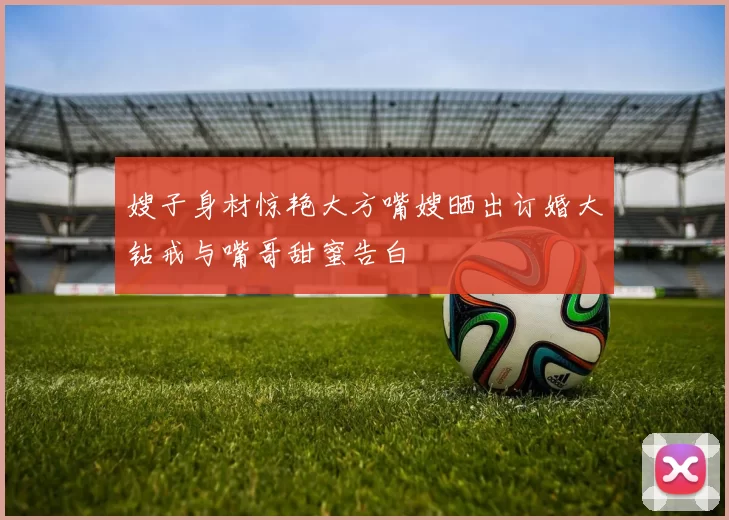 嫂子身材惊艳大方嘴嫂晒出订婚大钻戒与嘴哥甜蜜告白
