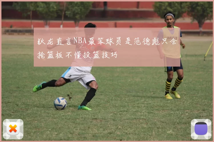 狄龙直言NBA最笨球员是范德彪只会抢篮板不懂投篮技巧