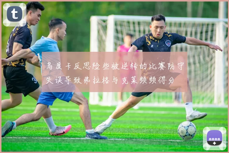 乌度卡反思险些被逆转的比赛防守失误导致弗拉格与克莱频频得分
