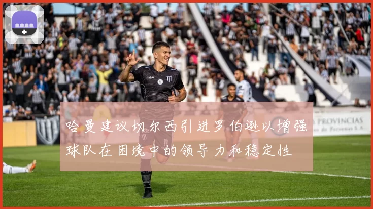 哈曼建议切尔西引进罗伯逊以增强球队在困境中的领导力和稳定性