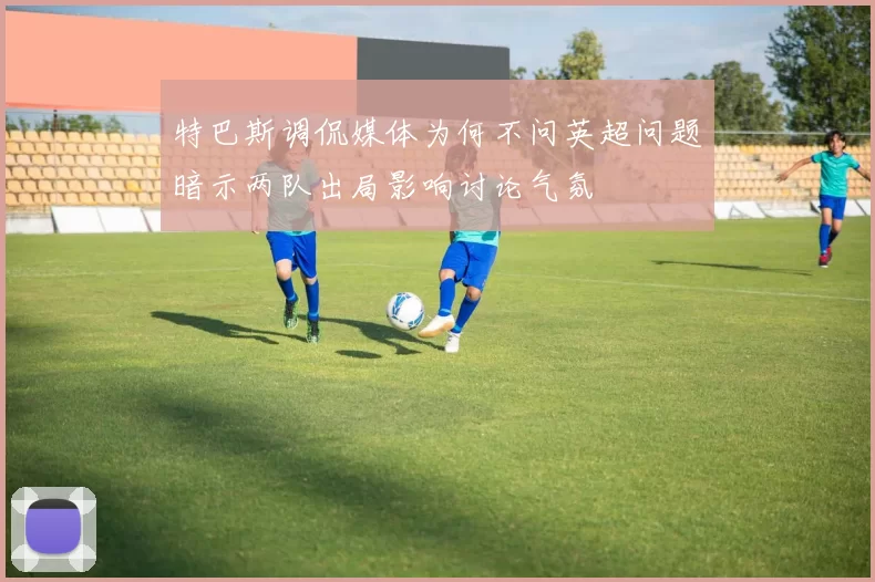 特巴斯调侃媒体为何不问英超问题暗示两队出局影响讨论气氛