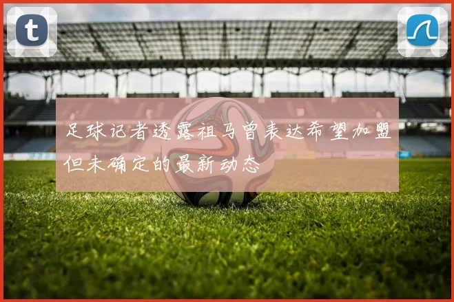 足球记者透露祖马曾表达希望加盟但未确定的最新动态