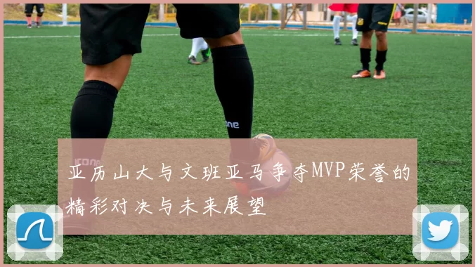 亚历山大与文班亚马争夺MVP荣誉的精彩对决与未来展望