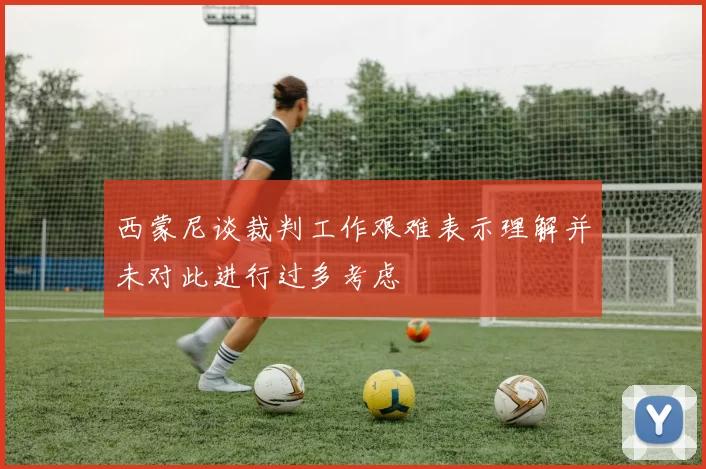 西蒙尼谈裁判工作艰难表示理解并未对此进行过多考虑
