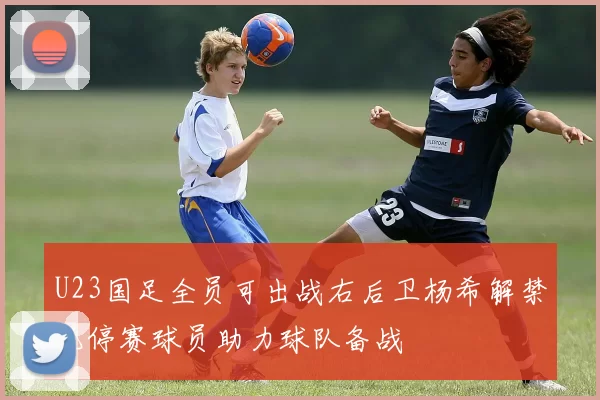 U23国足全员可出战右后卫杨希解禁无停赛球员助力球队备战