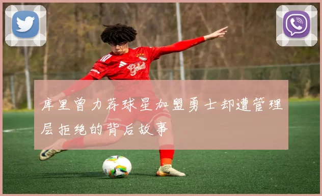 库里曾力荐球星加盟勇士却遭管理层拒绝的背后故事