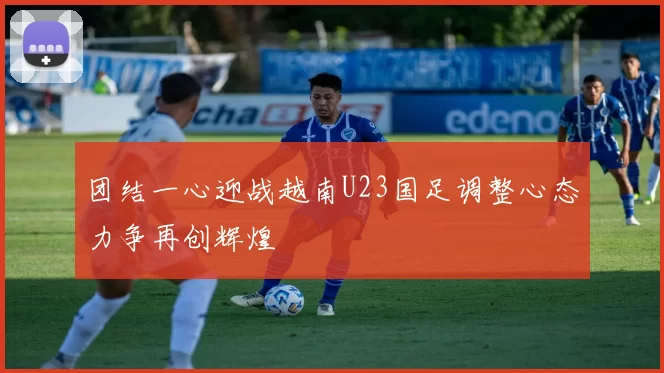 团结一心迎战越南U23国足调整心态力争再创辉煌
