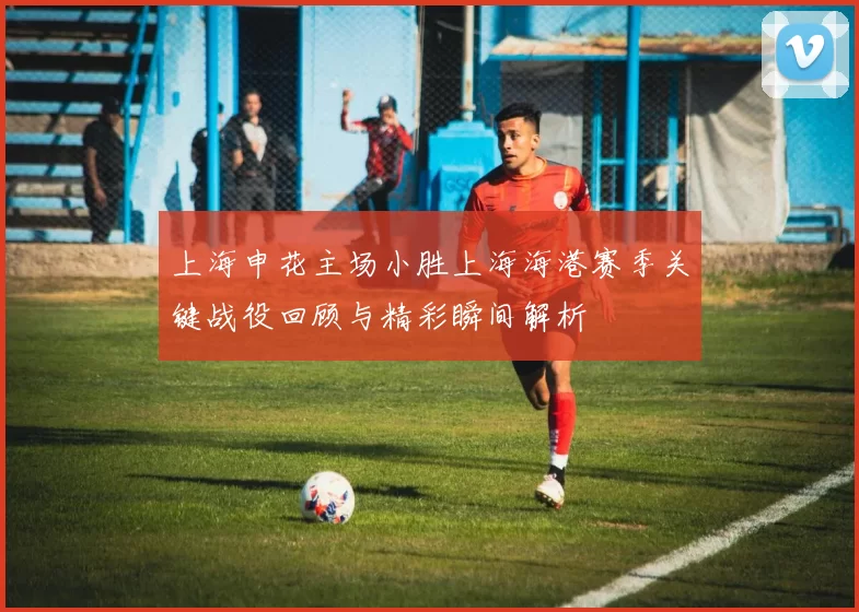上海申花主场小胜上海海港赛季关键战役回顾与精彩瞬间解析