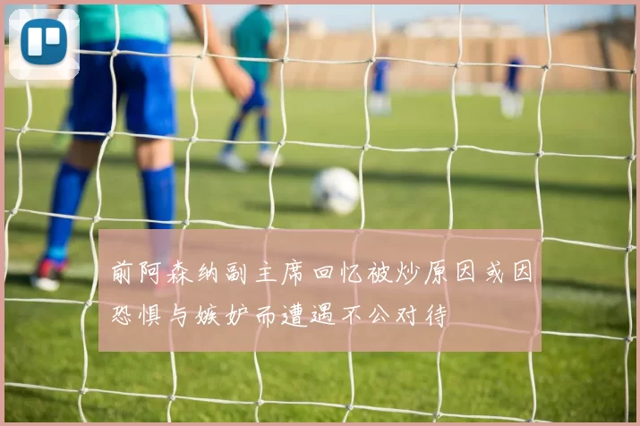 前阿森纳副主席回忆被炒原因或因恐惧与嫉妒而遭遇不公对待