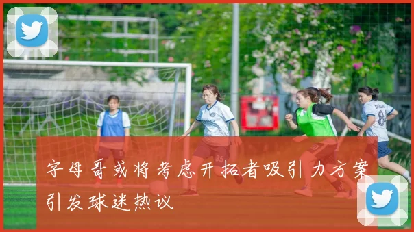 字母哥或将考虑开拓者吸引力方案引发球迷热议