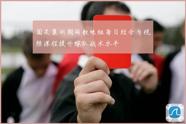 国足集训期间教练组每日短会与视频课程提升球队战术水平