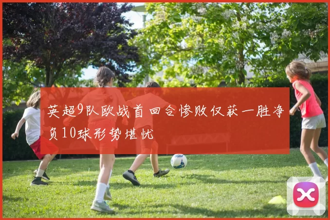 英超9队欧战首回合惨败仅获一胜净负10球形势堪忧