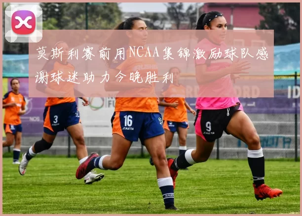 莫斯利赛前用NCAA集锦激励球队感谢球迷助力今晚胜利