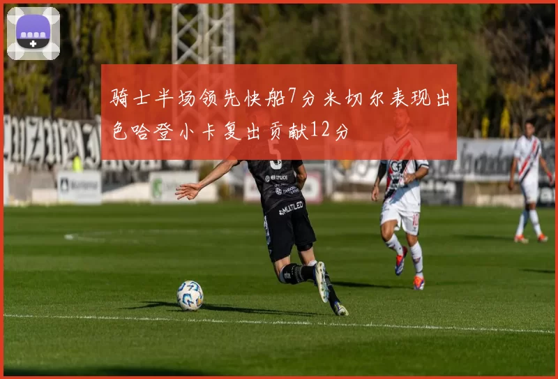 骑士半场领先快船7分米切尔表现出色哈登小卡复出贡献12分