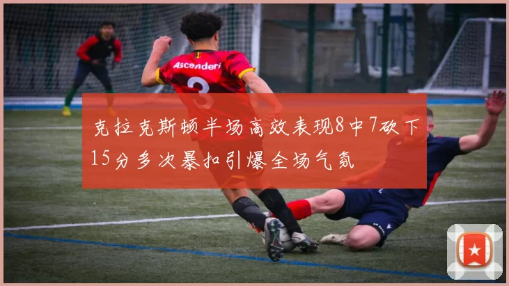 克拉克斯顿半场高效表现8中7砍下15分多次暴扣引爆全场气氛