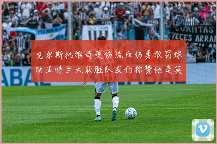 克尔斯托维奇受伤流血仍勇敢罚球助亚特兰大获胜队友们称赞他是英雄