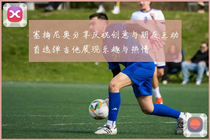 塞梅尼奥分享庆祝创意与朋友互动首选弹吉他展现乐趣与热情